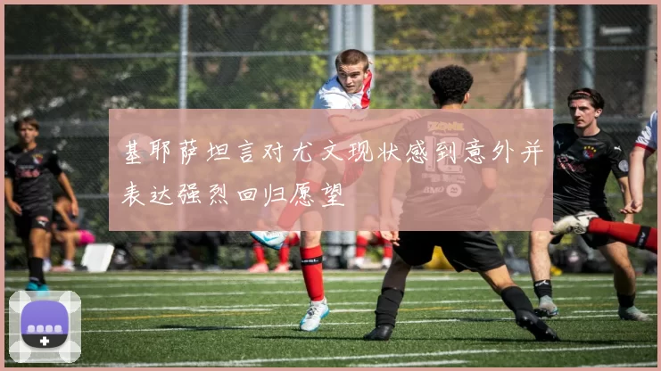 基耶萨坦言对尤文现状感到意外并表达强烈回归愿望