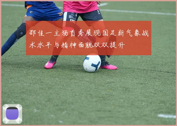 邵佳一主场首秀展现国足新气象战术水平与精神面貌双双提升