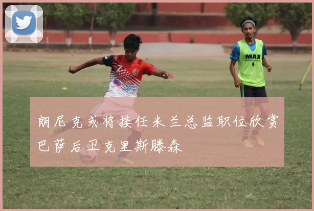 朗尼克或将接任米兰总监职位欣赏巴萨后卫克里斯滕森
