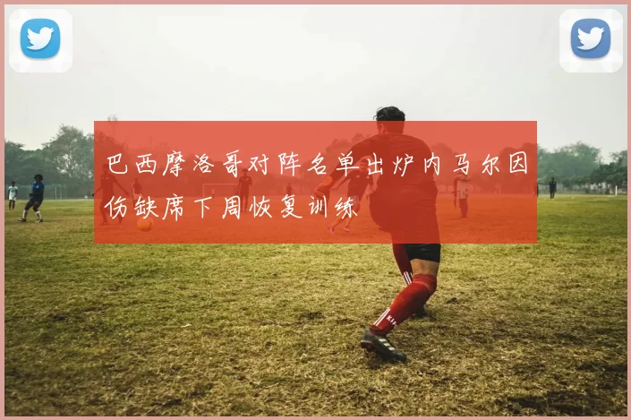 巴西摩洛哥对阵名单出炉内马尔因伤缺席下周恢复训练