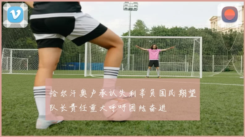 恰尔汗奥卢承认失利辜负国民期望队长责任重大呼吁团结奋进