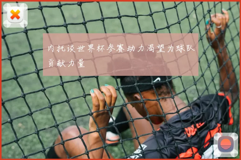 内托谈世界杯参赛动力渴望为球队贡献力量